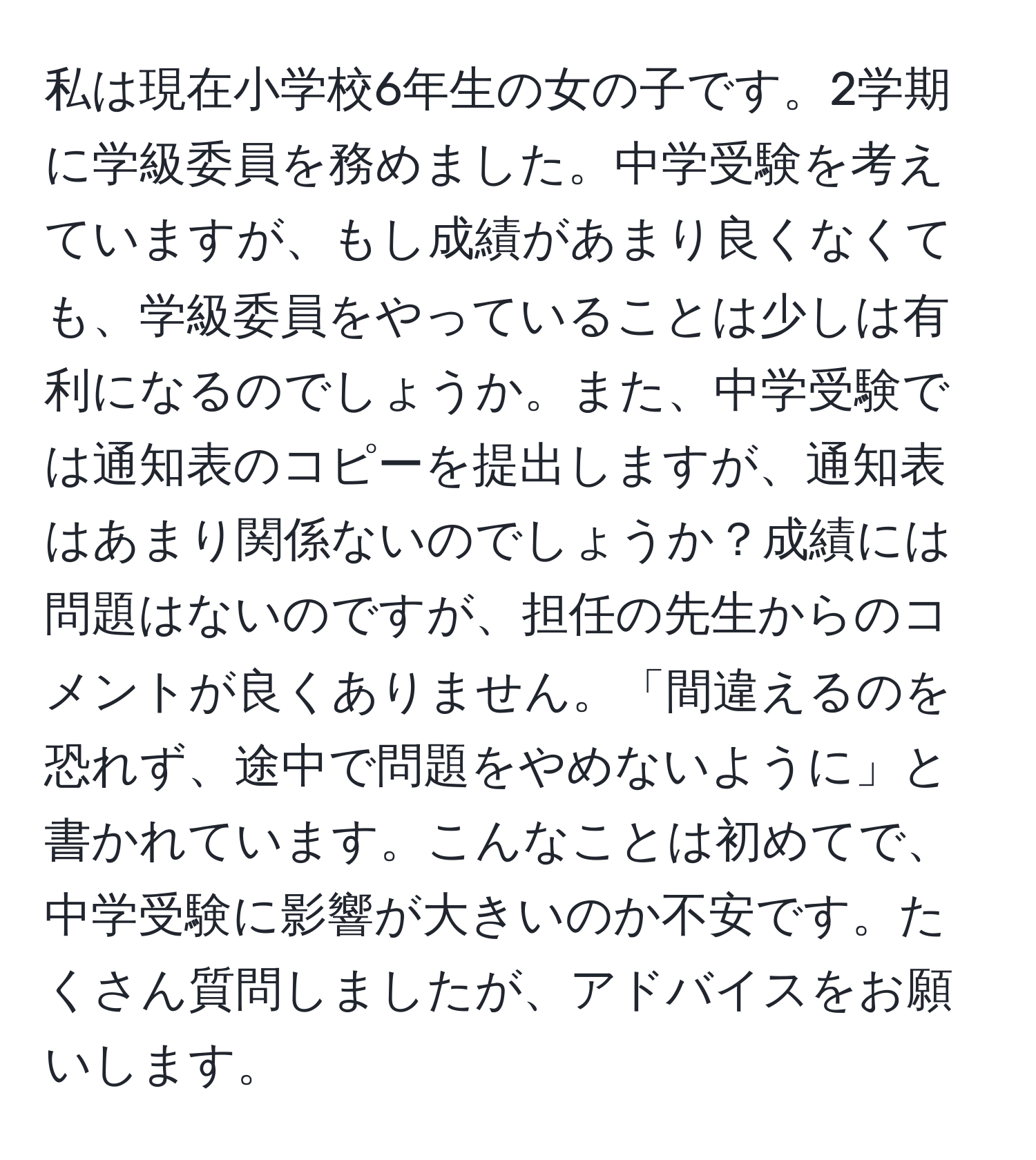 私は現在小学校6年生の女の子です。2学期に学級委員を務めました。中学受験を考えていますが、もし成績があまり良くなくても、学級委員をやっていることは少しは有利になるのでしょうか。また、中学受験では通知表のコピーを提出しますが、通知表はあまり関係ないのでしょうか？成績には問題はないのですが、担任の先生からのコメントが良くありません。「間違えるのを恐れず、途中で問題をやめないように」と書かれています。こんなことは初めてで、中学受験に影響が大きいのか不安です。たくさん質問しましたが、アドバイスをお願いします。