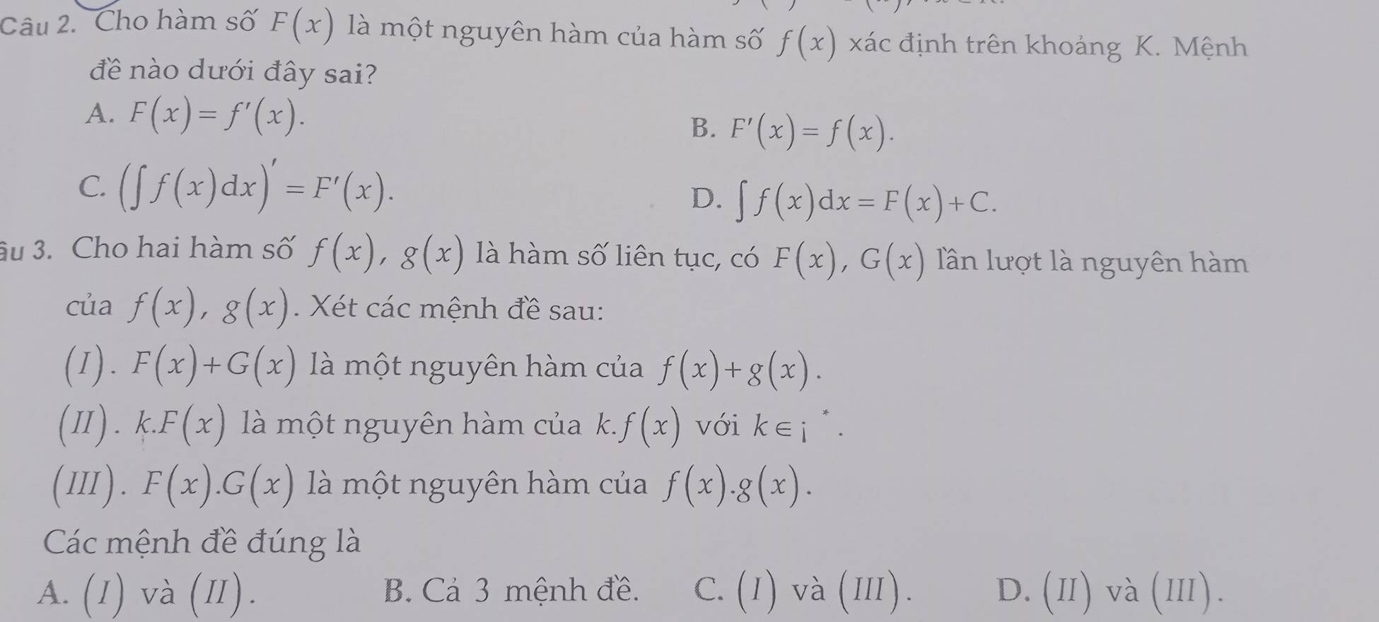 Cho hàm số F(x) là một nguyên hàm của hàm số f(x) xác định trên khoảng K. Mệnh
đề nào dưới đây sai?
A. F(x)=f'(x).
B. F'(x)=f(x).
C. (∈t f(x)dx)'=F'(x).
D. ∈t f(x)dx=F(x)+C. 
âu 3. Cho hai hàm số f(x), g(x) là hàm số liên tục, có F(x), G(x) lần lượt là nguyên hàm
của f(x), g(x). Xét các mệnh đề sau:
(1). F(x)+G(x) là một nguyên hàm của f(x)+g(x). 
(Ⅱ) . k.F(x) là một nguyên hàm của k. f(x) với k∈ i^*. 
(III). F(x).G(x) là một nguyên hàm của f(x).g(x). 
Các mệnh đề đúng là
T xx T)
A. (I) và (II). B. Cá 3 mệnh đề. C. (I) và (II). D. 11 va(111)