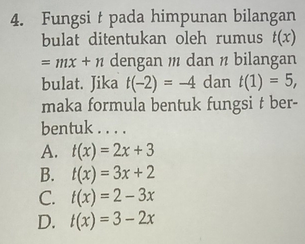 Fungsi t pada himpunan bilangan
bulat ditentukan oleh rumus t(x)
=mx+n dengan dan ½ bilangan
bulat. Jika t(-2)=-4 dan t(1)=5, 
maka formula bentuk fungsi t ber-
bentuk . . . .
A. t(x)=2x+3
B. t(x)=3x+2
C. t(x)=2-3x
D. t(x)=3-2x