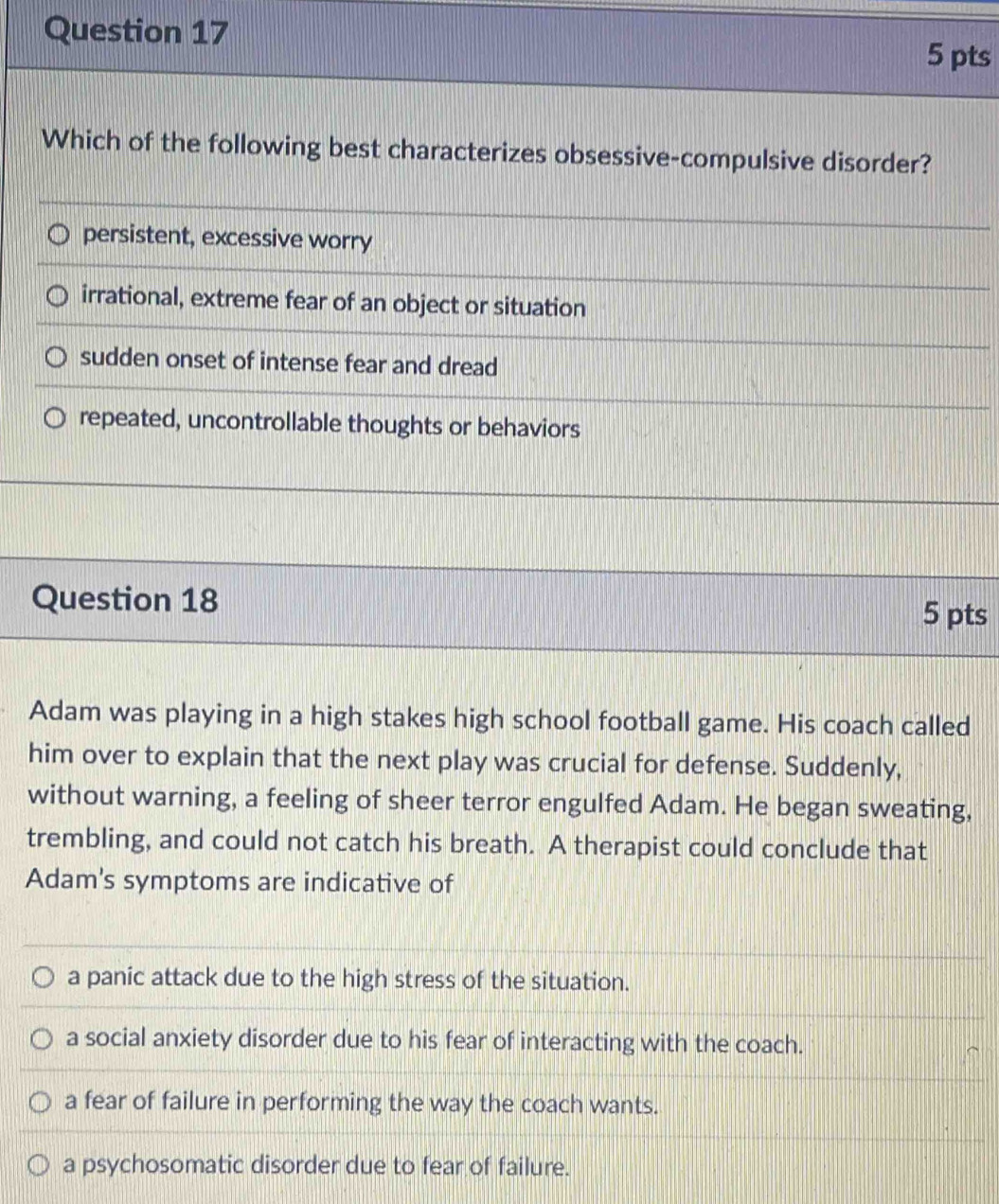 Which of the following best characterizes obsessive-compulsive disorder?
persistent, excessive worry
irrational, extreme fear of an object or situation
sudden onset of intense fear and dread
repeated, uncontrollable thoughts or behaviors
Question 18 5 pts
Adam was playing in a high stakes high school football game. His coach called
him over to explain that the next play was crucial for defense. Suddenly,
without warning, a feeling of sheer terror engulfed Adam. He began sweating,
trembling, and could not catch his breath. A therapist could conclude that
Adam's symptoms are indicative of
a panic attack due to the high stress of the situation.
a social anxiety disorder due to his fear of interacting with the coach.
a fear of failure in performing the way the coach wants.
a psychosomatic disorder due to fear of failure.