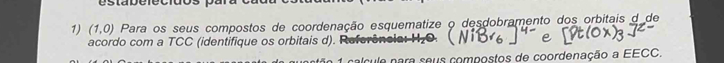 estabefecidos p 
1) (1,0) Para os seus compostos de coordenação esquematize o desdobramento dos orbitais d de 
acordo com a TCC (identifique os orbitais d). Referência 
A calcule para seus compostos de coordenação a EECC.