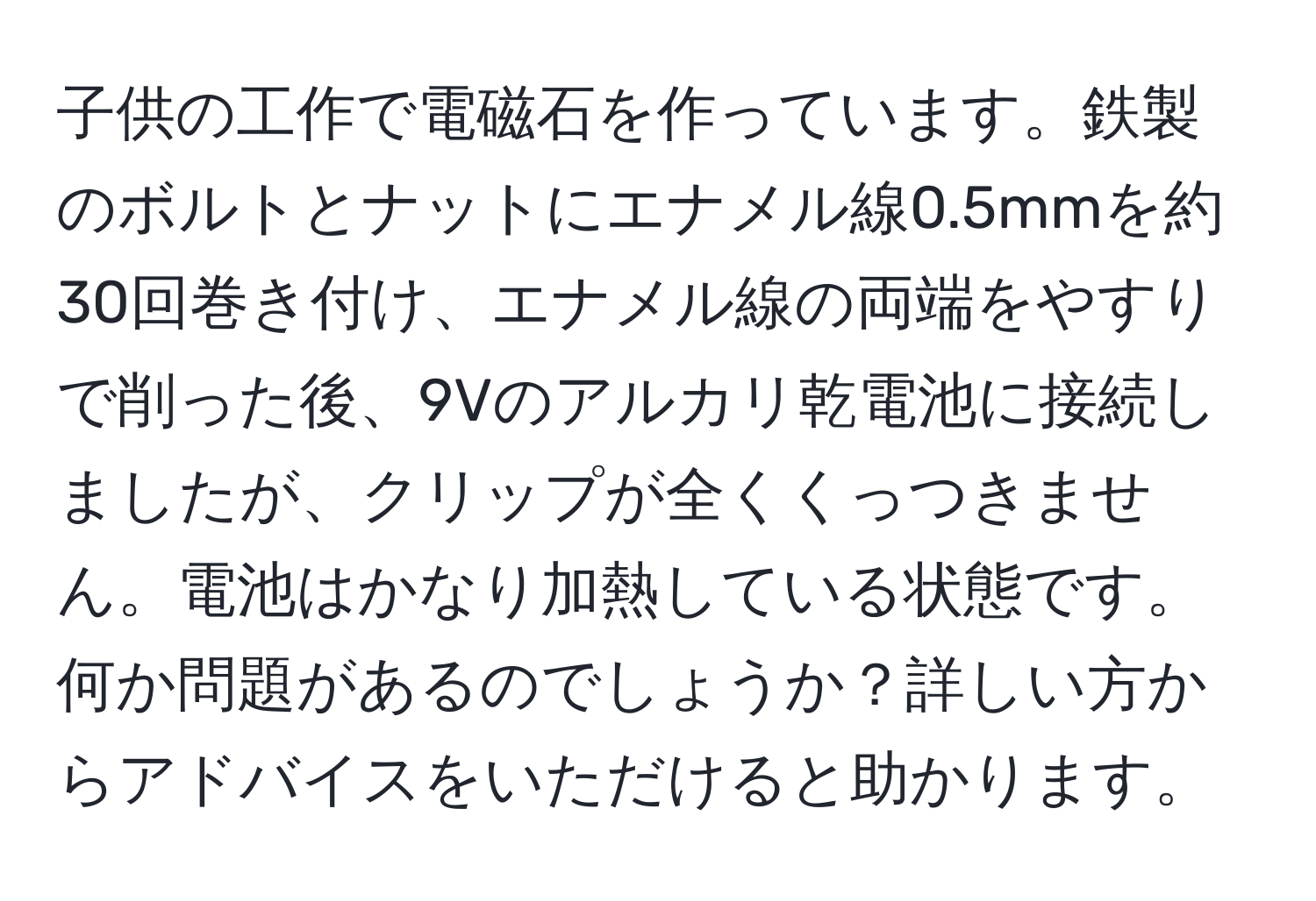 子供の工作で電磁石を作っています。鉄製のボルトとナットにエナメル線0.5mmを約30回巻き付け、エナメル線の両端をやすりで削った後、9Vのアルカリ乾電池に接続しましたが、クリップが全くくっつきません。電池はかなり加熱している状態です。何か問題があるのでしょうか？詳しい方からアドバイスをいただけると助かります。