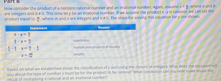 Now consider the product of a nonzero rational number and an irrational number. Again, assume x= a/b  , where a and b
are integers and b!= 0. This time let y be an irrational number. If we assume the product x - y is rational, we can set the
product equal to  m/n  , where m and n are integers and n!= 0. The steps for solving this equation for y are shown.
Based on what we established about the classification of y and using the closure of integers, what does the equation tell
you about the type of number y must be for the product to be rational? What conclusion can you now make about the
result of multiplying a rational and an irrational number?