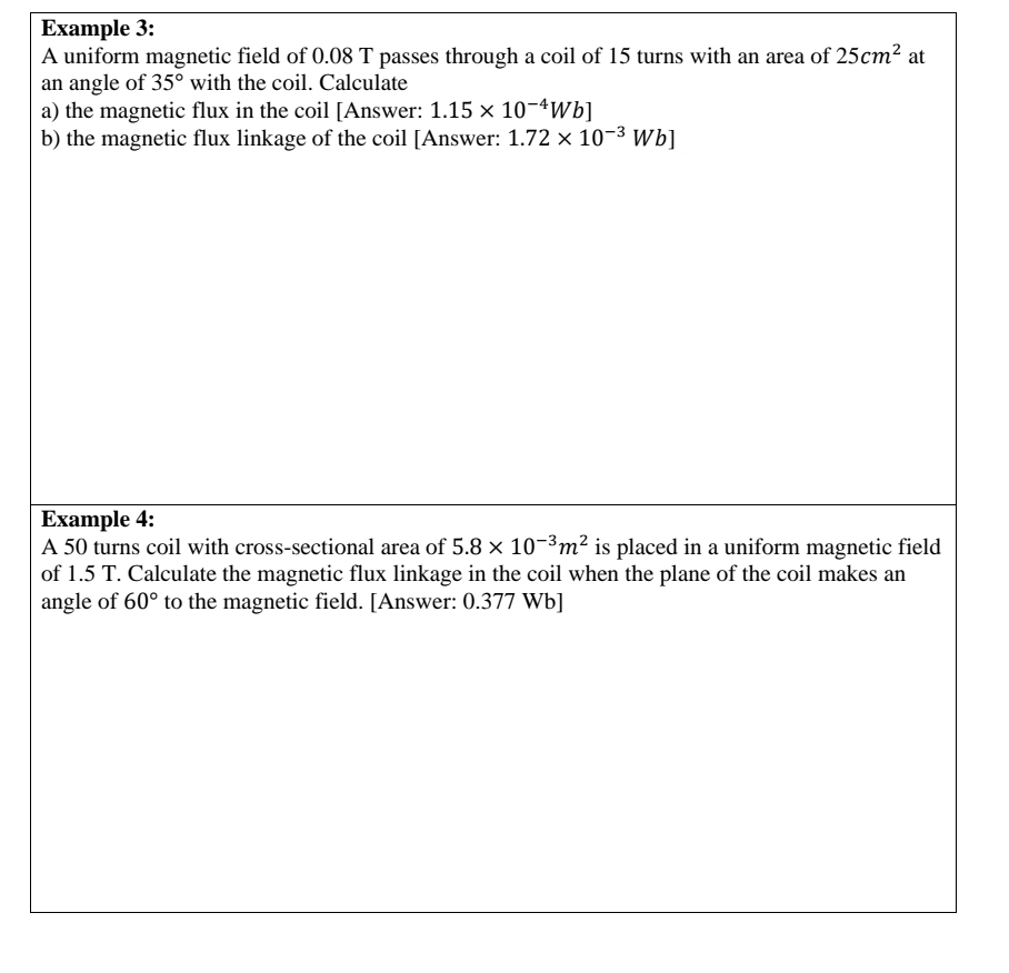 Example 3: 
A uniform magnetic field of 0.08 T passes through a coil of 15 turns with an area of 25cm^2 at 
an angle of 35° with the coil. Calculate 
a) the magnetic flux in the coil [Answer: 1.15* 10^(-4)Wb]
b) the magnetic flux linkage of the coil [Answer: 1.72* 10^(-3)Wb]
Example 4: 
A 50 turns coil with cross-sectional area of 5.8* 10^(-3)m^2 is placed in a uniform magnetic field 
of 1.5 T. Calculate the magnetic flux linkage in the coil when the plane of the coil makes an 
angle of 60° to the magnetic field. [Answer: 0.377 Wb ]