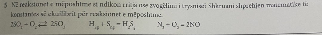 Në reaksionet e mëposhtme si ndikon rritja ose zvogëlimi i trysnisë? Shkruani shprehjen matematike të 
konstantes së ekuilibrit për reaksionet e mëposhtme.
2SO_2+O_2leftharpoons 2SO_3 H_2g+S_ng=H_2S_g N_2+O_2=2NO