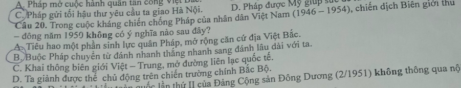 A. Pháp mở cuộc hành quân tần công việt Đa
C. Pháp gửi tối hậu thư yêu cầu ta giao Hà Nội. D. Pháp được Mỹ giúp sực
Câu 20. Trong cuộc kháng chiến chống Pháp của nhân dân Việt Nam (1946 - 1954), chiến dịch Biên giới thu
- đông năm 1950 không có ý nghĩa nào sau đây?
A Tiêu hao một phần sinh lực quân Pháp, mở rộng căn cứ địa Việt Bắc.
B. Buộc Pháp chuyển từ đánh nhanh thăng nhanh sang đánh lâu dài với ta.
C. Khai thông biên giới Việt - Trung, mở dường liên lạc quốc tế.
D. Ta giành được thể chủ động trên chiến trường chính Bắc Bộ.
luốc lần thứ II của Đảng Cộng sản Đông Dương (2/1951) không thông qua nộ