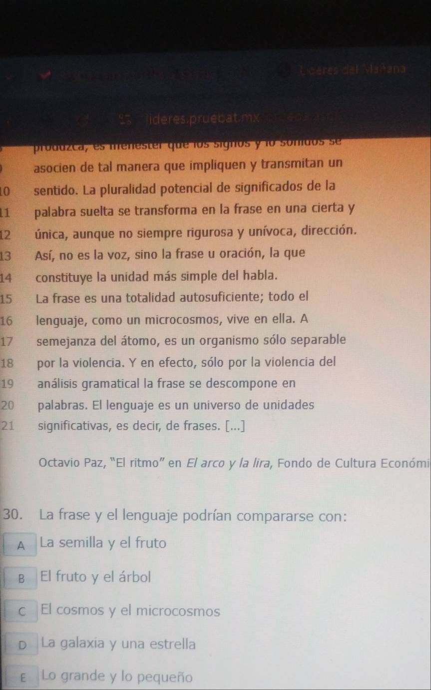 na
ideres.pruebat.mx
produzca, es menester que los signos y lo sonidos se
asocien de tal manera que impliquen y transmitan un
0 sentido. La pluralidad potencial de significados de la
11 palabra suelta se transforma en la frase en una cierta y
12 única, aunque no siempre rigurosa y unívoca, dirección.
13 Así, no es la voz, sino la frase u oración, la que
14 constituye la unidad más simple del habla.
15 La frase es una totalidad autosuficiente; todo el
16 lenguaje, como un microcosmos, vive en ella. A
17 semejanza del átomo, es un organismo sólo separable
18 por la violencia. Y en efecto, sólo por la violencia del
19 análisis gramatical la frase se descompone en
20 palabras. El lenguaje es un universo de unidades
21 significativas, es decir, de frases. [...]
Octavio Paz, “El ritmo” en El arco y la lira, Fondo de Cultura Económia
30. La frase y el lenguaje podrían compararse con:
A La semilla y el fruto
B El fruto y el árbol
c El cosmos y el microcosmos
D La galaxia y una estrella
E Lo grande y lo pequeño