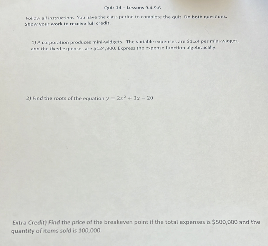 Lessons 9.4-9.6 
Follow all instructions. You have the class period to complete the quiz. Do both questions. 
Show your work to receive full credit. 
1) A corporation produces mini-widgets. The variable expenses are $1.24 per mini-widget, 
and the fixed expenses are $124,900. Express the expense function algebraically. 
2) Find the roots of the equation y=2x^2+3x-20
Extra Credit) Find the price of the breakeven point if the total expenses is $500,000 and the 
quantity of items sold is 100,000.