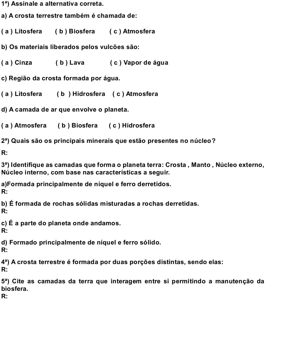 1^a) Assinale a alternativa correta.
a) A crosta terrestre também é chamada de:
( a ) Litosfera ( b ) Biosfera ( c ) Atmosfera
b) Os materiais liberados pelos vulcões são:
( a ) Cinza ( b ) Lava ( c ) Vapor de água
c) Região da crosta formada por água.
( a ) Litosfera ( b ) Hidrosfera ( c ) Atmosfera
d) A camada de ar que envolve o planeta.
( a ) Atmosfera ( b ) Biosfera ( c ) Hidrosfera
2^a) Quais são os principais minerais que estão presentes no núcleo?
R:
3^a) Identifique as camadas que forma o planeta terra: Crosta , Manto , Núcleo externo,
Núcleo interno, com base nas características a seguir.
a)Formada principalmente de níquel e ferro derretidos.
R:
b) É formada de rochas sólidas misturadas a rochas derretidas.
R:
c) É a parte do planeta onde andamos.
R:
d) Formado principalmente de níquel e ferro sólido.
R:
4^a) A crosta terrestre é formada por duas porções distintas, sendo elas:
R:
5^a) Cite as camadas da terra que interagem entre si permitindo a manutenção da
biosfera.
R: