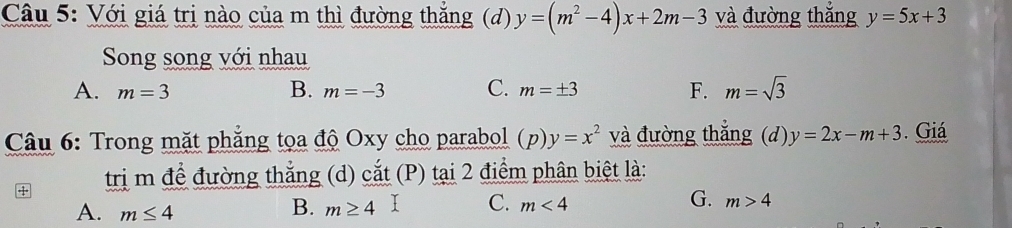 Với giá trị nào của m thì đường thắng (d) y=(m^2-4)x+2m-3 và đường thắng y=5x+3
Song song với nhau
A. m=3 B. m=-3 C. m=± 3 F. m=sqrt(3)
* Câu 6: Trong mặt phẳng tọa độ Oxy cho parabol (p) y=x^2 và đường thẳng (d) y=2x-m+3. Giá
4 trị m để đường thẳng (d) cắt (P) tại 2 điểm phân biệt là:
G.
A. m≤ 4
B. m≥ 4 C. m<4</tex> m>4