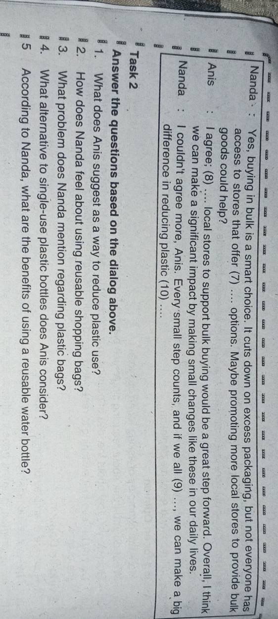 Nanda : Yes, buying in bulk is a smart choice. It cuts down on excess packaging, but not everyone has 
B 
access to stores that offer (7) .... options. Maybe promoting more local stores to provide bulk 
goods could help? 
Anis : I agree; (8) .... local stores to support bulk buying would be a great step forward. Overall, I think 
we can make a significant impact by making small changes like these in our daily lives. 
Nanda : I couldn't agree more, Anis. Every small step counts, and if we all (9) ..., we can make a big 
difference in reducing plastic (10) .... 
Task 2 
Answer the questions based on the dialog above. 
1. What does Anis suggest as a way to reduce plastic use? 
2. How does Nanda feel about using reusable shopping bags? 
B 3. What problem does Nanda mention regarding plastic bags? 
4. What alternative to single-use plastic bottles does Anis consider? 
§ 5 According to Nanda, what are the benefits of using a reusable water bottle?