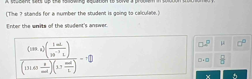 A student sets up the following equation to solve a problem in solution stolchiometry 
(The ? stands for a number the student is going to calculate.) 
Enter the units of the student's answer.
frac (189.2)( 1mL/10^(-3)L )(111.63 8/mol )(3.7 mol/L )-7□
□ * 10^(□ μ □ ^□)
□ · □  □ /□  
X