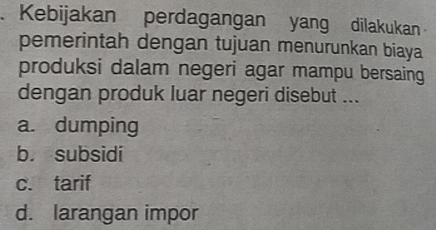 Kebijakan perdagangan yang dilakukan
pemerintah dengan tujuan menurunkan biaya
produksi dalam negeri agar mampu bersaing
dengan produk luar negeri disebut ...
a. dumping
b. subsidi
c. tarif
d. larangan impor