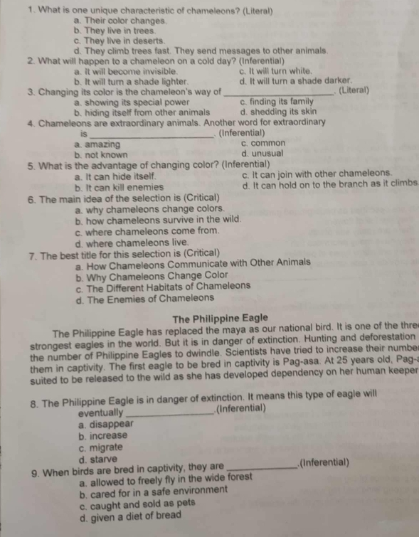 What is one unique characteristic of chameleons? (Literal)
a. Their color changes.
b. They live in trees.
c. They live in deserts.
d. They climb trees fast. They send messages to other animals.
2. What will happen to a chameleon on a cold day? (Inferential)
a. It will become invisible. c. It will turn white.
b. It will turn a shade lighter. d. It will turn a shade darker.
3. Changing its color is the chameleon's way of_  (Literal)
a. showing its special power c. finding its family
b. hiding itself from other animals d. shedding its skin
4. Chameleons are extraordinary animals. Another word for extraordinary
is_  (Inferential)
a. amazing c. common
b. not known d. unusual
5. What is the advantage of changing color? (Inferential)
a. It can hide itself. c. It can join with other chameleons.
b. It can kill enemies d. It can hold on to the branch as it climbs
6. The main idea of the selection is (Critical)
a. why chameleons change colors.
b. how chameleons survive in the wild.
c. where chameleons come from.
d. where chameleons live.
7. The best title for this selection is (Critical)
a. How Chameleons Communicate with Other Animals
b. Why Chameleons Change Color
c. The Different Habitats of Chameleons
d. The Enemies of Chameleons
The Philippine Eagle
The Philippine Eagle has replaced the maya as our national bird. It is one of the thre
strongest eagles in the world. But it is in danger of extinction. Hunting and deforestation
the number of Philippine Eagles to dwindle. Scientists have tried to increase their number
them in captivity. The first eagle to be bred in captivity is Pag-asa. At 25 years old, Pag-a
suited to be released to the wild as she has developed dependency on her human keeper
8. The Philippine Eagle is in danger of extinction. It means this type of eagle will
eventually_ (Inferential)
a. disappear
b. increase
c. migrate
d. starve
9. When birds are bred in captivity, they are _(Inferential)
a. allowed to freely fly in the wide forest
b. cared for in a safe environment
c. caught and sold as pets
d. given a diet of bread