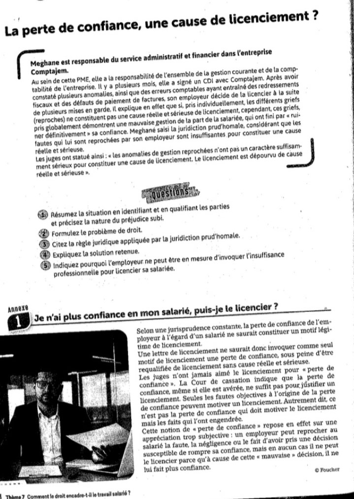 La perte de confiance, une cause de licenciement ?
Meghane est responsable du service administratif et financier dans l'entreprise
Comptajem.
Au sein de cette PME, elle a la responsabilité de l'ensemble de la gestion courante et de la comp-
tabilité de l'entreprise. Il y a plusieurs mois, elle a signé un CDI avec Comptajem. Après avoir
constaté plusieurs anomalies, ainsi que des erreurs comptables ayant entraîné des redressements
fiscaux et des défauts de paiement de factures, son employeur décide de la licencier à la suite
de plusieurs mises en garde. Il explique en effet que si, pris individuellement, les différents griefs
(reproches) ne constituent pas une cause réelle et sérieuse de licenciement, cependant, ces griefs,
pris globalement démontrent une mauvaise gestion de la part de la salariée, qui ont fini par « rui-
ner définitivement » sa confiance. Meghané saisi la juridiction prud'homale, considérant que les
fautes qui lui sont reprochées par son employeur sont insuffisantes pour constituer une cause
réelle et sérieuse.
Les juges ont statué ainsi : « les anomalies de gestion reprochées n'ont pas un caractère suffisam-
ment sérieux pour constituer une cause de licenciement. Le licenciement est dépourvu de cause
réelle et sérieuse ».
Questions
* 10 Résumez la situation en identifiant et en qualifiant les parties
et précisez la nature du préjudice subi.
2º Formulez le problème de droit.
3 Citez la règle juridique appliquée par la juridiction prud'homale.
4 Expliquez la solution retenue.
50 Indiquez pourquoi l'employeur ne peut être en mesure d'invoquer l'insuffisance
professionnelle pour licencier sa salariée.
Annexe
1  Je n'ai plus confiance en mon salarié, puis-je le licencier ?
Selon une jurisprudence constante, la perte de confiance de l’em-
yeur à l'égard d'un salarié ne saurait constituer un motif légi-
e de licenciement.
e lettre de licenciement ne saurait donc invoquer comme seul
tif de licenciement une perte de confiance, sous peine d'être
ualifiée de licenciement sans cause réelle et sérieuse.
es juges n'ont jamais aimé le licenciement pour «perte de
nfiance». La Cour de cassation indique que la perte de
nfiance, même si elle est avérée, ne suffit pas pour justifier un
cenciement. Seules les fautes objectives à l'origine de la perte
confiance peuvent motiver un licenciement. Autrement dit, ce
est pas la perte de confiance qui doit motiver le licenciement
ais les faits qui l'ont engendrée.
ette notion de «perte de confiance» repose en effet sur une
ppréciation trop subjective : un employeur peut reprocher au
alarié la faute, la négligence ou le fait d'avoir pris une décision
usceptible de rompre sa confiance, mais en aucun cas il ne peut
le licencier parce qu'à cause de cette « mauvaise » décision, il ne
ui fait plus confiance.
© Foucher
Thème 7. Comment le droit encadre-t-il le travail salarié ?