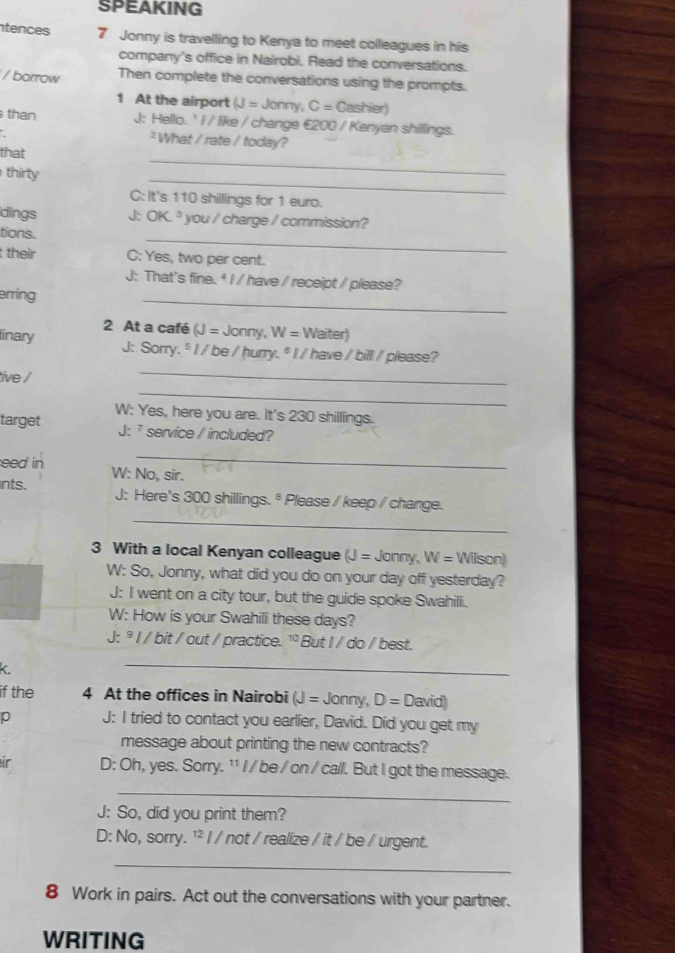 SPEAKING 
ntences 7 Jonny is travelling to Kenya to meet colleagues in his 
company's office in Nairobi. Read the conversations. 
/ borrow Then complete the conversations using the prompts. 
1 At the airport (J= Jonny, C=Casl hier) 
than J: Hello. ' I / like / change €200 / Kenyan shillings. 
² What / rate / today? 
that 
thirty 
_ 
_ 
C: It's 110 shillings for 1 euro. 
dings J: OK^3 you / charge / commission? 
_ 
tions. 
t their C: Yes, two per cent. 
J: That's fine. * I / have / receipt / please? 
erring 
_ 
2 At a café (J=Jonny,W=Waiter)
inary 
J: Sorry. § I / be / hurry. ° I/ have / bill /please? 
_ 
tive / 
_ 
W: Yes, here you are. It's 230 shillings. 
target J: service / included? 
_ 
eed in W: No, sir. 
_ 
nts. J: Here's 300 shillings.* Please / keep / change. 
3 With a local Kenyan colleague (J=Jonny, W=V Vilson) 
W: So, Jonny, what did you do on your day off yesterday? 
J: I went on a city tour, but the guide spoke Swahili. 
W: How is your Swahili these days? 
J: º I / bit / out / practice. ¹º But I / do / best. 
_ 
if the 4 At the offices in Nairobi (J=Jonny,D=David)
p 
J: I tried to contact you earlier, David. Did you get my 
message about printing the new contracts? 
ir D: Oh, yes. Sorry. ¹¹ I / be / on / call. But I got the message. 
_ 
J: So, did you print them? 
D: No, sorry. ¹² I / not / realize / it / be / urgent. 
_ 
8 Work in pairs. Act out the conversations with your partner. 
WRITING