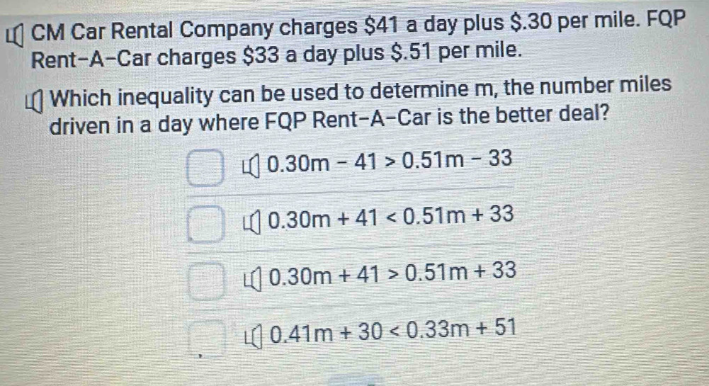 CM Car Rental Company charges $41 a day plus $.30 per mile. FQP
Rent-A-Car charges $33 a day plus $.51 per mile.
Which inequality can be used to determine m, the number miles
driven in a day where FQP Rent-A-Car is the better deal?
0.30m-41>0.51m-33
0.30m+41<0.51m+33
0.30m+41>0.51m+33
0.41m+30<0.33m+51