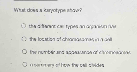 What does a karyotype show?
the different cell types an organism has
the location of chromosomes in a cell
the number and appearance of chromosomes
a summary of how the cell divides