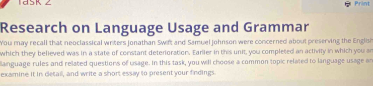 1dSK Z Print 
Research on Language Usage and Grammar 
You may recall that neoclassical writers Jonathan Swift and Samuel Johnson were concerned about preserving the English 
which they believed was in a state of constant deterioration. Earlier in this unit, you completed an activity in which you an 
language rules and related questions of usage. In this task, you will choose a common topic related to language usage an 
examine it in detail, and write a short essay to present your findings.