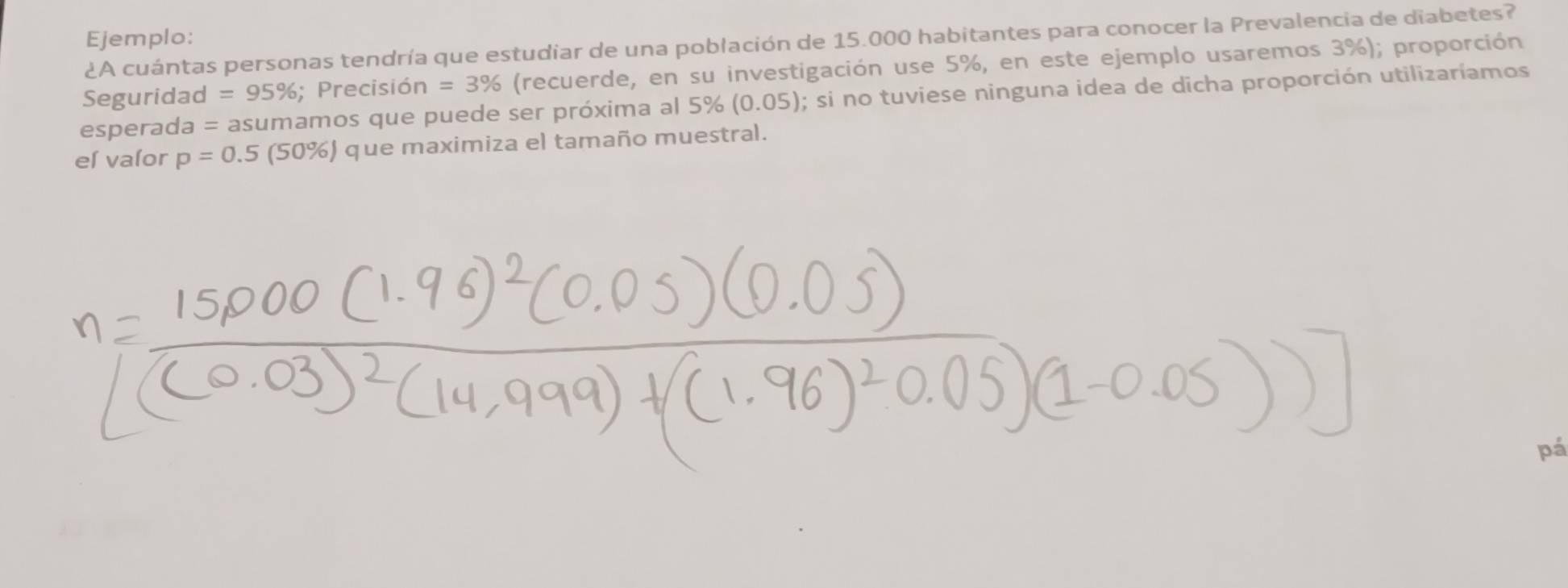 Ejemplo: 
¿A cuántas personas tendría que estudiar de una población de 15.000 habitantes para conocer la Prevalencia de diabetes? 
Seguridad =95%; ; Precisión n=3% (recuerde, en su investigación use 5%, en este ejemplo usaremos 3%); proporción 
esperada = asumamos que puede ser próxima al 5% (0.05); si no tuviese ninguna idea de dicha proporción utilizaríamos 
el valor p=0.5(50% ) que maximiza el tamaño muestral. 
pá