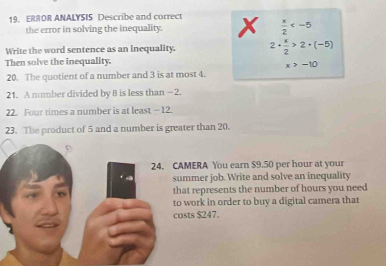 ERROR ANALYSIS Describe and correct 
the error in solving the inequality. x  x/2 
Write the word sentence as an inequality. 2·  x/2 >2· (-5)
Then solve the inequality.
x>-10
20. The quotient of a number and 3 is at most 4. 
21. A number divided by 8 is less than −2. 
22. Four times a number is at least - 12. 
23. The product of 5 and a number is greater than 20. 
AMERA You earn $9.50 per hour at your 
ummer job. Write and solve an inequality 
hat represents the number of hours you need 
work in order to buy a digital camera that 
osts $247.