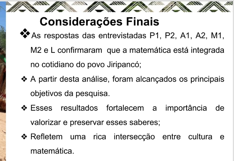 Considerações Finais 
As respostas das entrevistadas P1, P2, A1, A2, M1,
M2 e L confirmaram que a matemática está integrada 
no cotidiano do povo Jiripancó; 
A partir desta análise, foram alcançados os principais 
objetivos da pesquisa. 
Esses resultados fortalecem a importância de 
valorizar e preservar esses saberes; 
Refletem uma rica intersecção entre cultura e 
matemática.