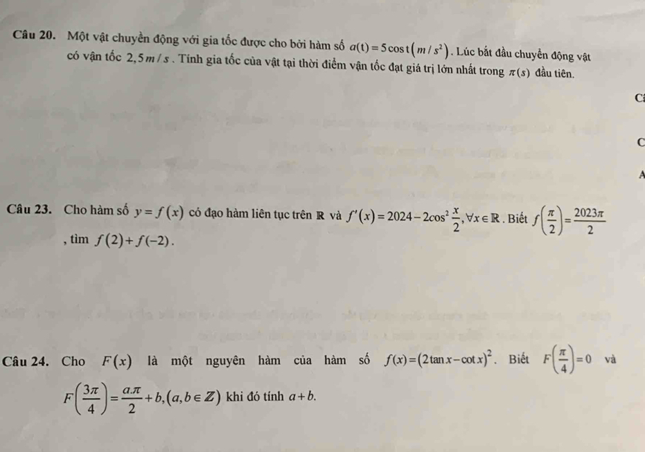 Một vật chuyền động với gia tốc được cho bởi hàm số a(t)=5cos t(m/s^2). Lúc bắt đầu chuyển động vật 
có vận tốc 2,5m/ s. Tính gia tốc của vật tại thời điểm vận tốc đạt giá trị lớn nhất trong π (s) đầu tiên. 
C 
C 
Câu 23. Cho hàm số y=f(x) có đạo hàm liên tục trên R và f'(x)=2024-2cos^2 x/2 , forall x∈ R. Biết f( π /2 )= 2023π /2 
, tìm f(2)+f(-2). 
Câu 24. Cho F(x) là một nguyên hàm của hàm số f(x)=(2tan x-cot x)^2. Biết F( π /4 )=0 và
F( 3π /4 )= aπ /2 +b, (a,b∈ Z) khi đó tính a+b.