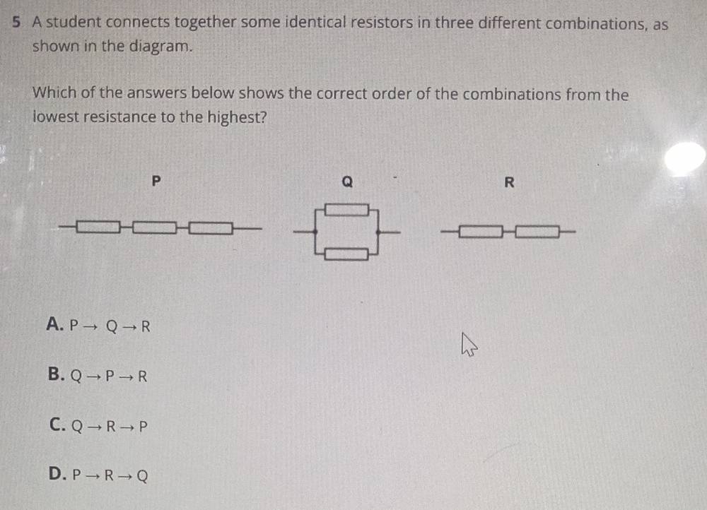 A student connects together some identical resistors in three different combinations, as
shown in the diagram.
Which of the answers below shows the correct order of the combinations from the
lowest resistance to the highest?
P
Q
R
A. Pto Qto R
B. Qto Pto R
C. Qto Rto P
D. Pto Rto Q