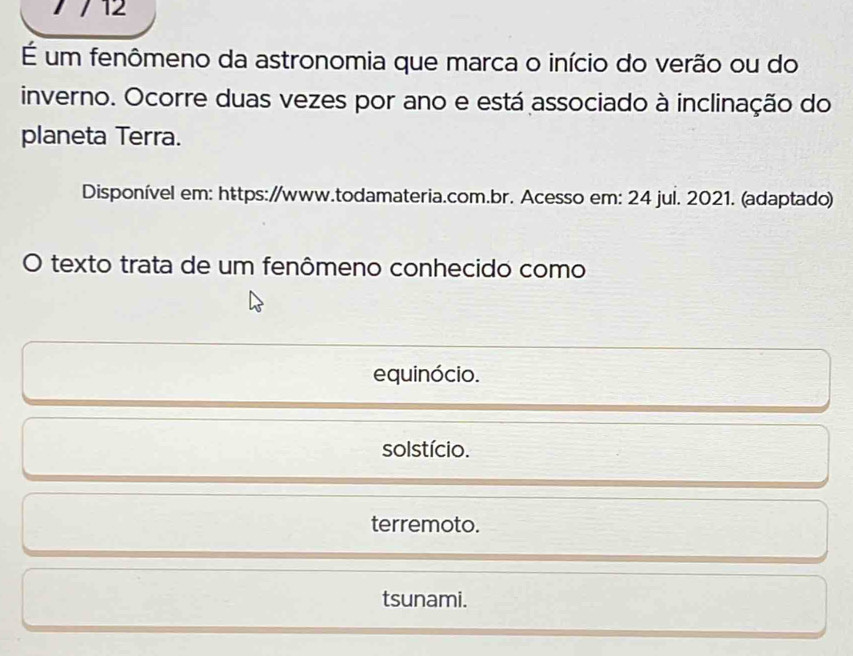 12
É um fenômeno da astronomia que marca o início do verão ou do
inverno. Ocorre duas vezes por ano e está associado à inclinação do
planeta Terra.
Disponível em: https://www.todamateria.com.br. Acesso em: 24 jul. 2021. (adaptado)
O texto trata de um fenômeno conhecido como
equinócio.
solstício.
terremoto.
tsunami.