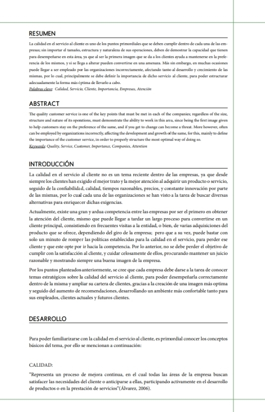 RESUMEN
La calidad en el servicio al cliente es uno de los puntos primordiales que se deben curnplir dentro de cada una de las em-
presas; sin importar el tamaño, estructura y naturaleza de sus operaciones, deben de demostrar la capacidad que tienen
para desempeñarse en esta área, ya que al ser la primera imagen que se da a los clientes ayuda a mantenerse en la prefe-
rencia de los mismos, y si se llega a alterar pueden convertirse en una amenaza. Más sin embargo, en muchas ocasiones
puede llegar a ser empleado por las organizaciones incorrectamente, afectando tanto al desarrollo y crecimiento de las
mismas, por lo cual, principalmente se debe definir la importancia de dicho servicio al cliente, para poder estructurar
adecuadamente la forma más óptima de llevarlo a cabo.
Palabras clave: Calidad, Servicio, Cliente, Importancia, Empresas, Atención
ABSTRACT
The quality customer service is one of the key points that must be met in each of the companies; regardless of the size,
structure and nature of its operations, must demonstrate the ability to work in this area, since being the first image given
to help customers stay on the preference of the same, and if you get to change can become a threat. More however, often
can be employed by organizations incorrectly, affecting the development and growth of the same, for this, mainly to define
the importance of the customer service, in order to properly structure the most optimal way of doing so.
Keywaeds Quality, Service, Customer, Importance, Companies, Attention
INTRODUCCIÓN
La calidad en el servicio al cliente no es un tema reciente dentro de las empresas, ya que desde
siempre los clientes han exigido el mejor trato y la mejor atención al adquirir un producto o servicio,
seguido de la confiabilidad, calidad, tiempos razonables, precios, y constante innovación por parte
de las mismas, por lo cual cada una de las organizaciones se han visto a la tarea de buscar diversas
alternativas para enriquecer dichas exigencias.
Actualmente, existe una gran y ardua competencia entre las empresas por ser el primero en obtener
la atención del cliente, mismo que puede llegar a tardar un largo proceso para convertirse en un
cliente principal, consistiendo en frecuentes visitas a la entidad, o bien, de varias adquisiciones del
producto que se ofrece, dependiendo del giro de la empresa; pero que a su vez, puede bastar con
solo un minuto de romper las políticas establecidas para la calidad en el servicio, para perder ese
cliente y que este opte por ir hacia la competencia. Por lo anterior, no se debe perder el objetivo de
cumplir con la satisfacción al cliente, y cuidar celosamente de ellos, procurando mantener un juicio
razonable y mostrando siempre una buena imagen de la empresa.
Por los puntos planteados anteriormente, se cree que cada empresa debe darse a la tarea de conocer
temas estratégicos sobre la calidad del servicio al cliente, para poder desempeñarla correctamente
dentro de la misma y ampliar su cartera de clientes, gracias a la creación de una imagen más optima
y seguido del aumento de recomendaciones, desarrollando un ambiente más confortable tanto para
sus empleados, clientes actuales y futuros clientes.
DESARROLLO
Para poder familiarizarse con la calidad en el servicio al cliente, es primordial conocer los conceptos
básicos del tema, por ello se mencionan a continuación:
CALIDAD:
''Representa un proceso de meiora continua, en el cual todas las áreas de la empresa buscan
satisfacer las necesidades del cliente o anticiparse a ellas, participando activamente en el desarrollo
de productos o en la prestación de servicios''(Álvarez, 2006).