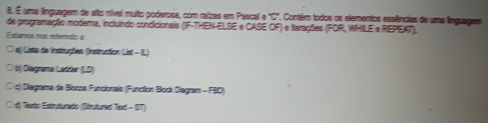 É uma linguagem de ato rível muto poderosa, com raízes em Pascal e "C". Contém fodos os elementos essências de uma linguagem
de programação modera, incluíndo condicionais (IF-THEN ELSE e CASE OF) e ferações (FOR, WHILE e REPEAT).
Estanos nos referndo a
O a) Lista de instiruções (Iinstrucion List - L)
○ b) Dagrana Ladder (LD)
O c) Diagrama de Bosos Furcionais (Function Block Diagram - FBD)
O d) Texto Esinfurado (Sinfurad Text - ST)