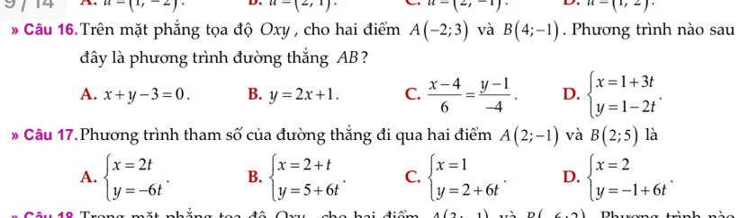 14 u-(1,-2)· D. u=(2,1)· u=(2,-1) D. u=(1,2)·
* Câu 16. Trên mặt phẳng tọa độ Oxy , cho hai điểm A(-2;3) và B(4;-1). Phương trình nào sau
đây là phương trình đường thắng AB ?
A. x+y-3=0. B. y=2x+1. C.  (x-4)/6 = (y-1)/-4 . D. beginarrayl x=1+3t y=1-2tendarray.. 
* Câu 17.Phương trình tham số của đường thắng đi qua hai điểm A(2;-1) và B(2;5) là
A. beginarrayl x=2t y=-6tendarray.. B. beginarrayl x=2+t y=5+6tendarray.. C. beginarrayl x=1 y=2+6tendarray.. D. beginarrayl x=2 y=-1+6tendarray..