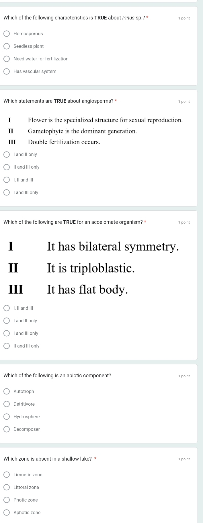 Which of the following characteristics is TRUE about Pinus sp.? * 1 point
Homosporous
Seedless plant
Need water for fertilization
Has vascular system
Which statements are TRUE about angiosperms? * 1 point
Flower is the specialized structure for sexual reproduction.
II Gametophyte is the dominant generation.
III Double fertilization occurs.
I and II only
II and III only
I, II and III
I and III only
Which of the following are TRUE for an acoelomate organism? * 1 point
It has bilateral symmetry.
II It is triploblastic.
III It has flat body.
I, II and III
I and II only
I and III only
II and III only
Which of the following is an abiotic component?
1 point
Autotroph
Detritivore
Hydrosphere
Decomposer
Which zone is absent in a shallow lake? * 1 point
Limnetic zone
Littoral zone
Photic zone
Aphotic zone