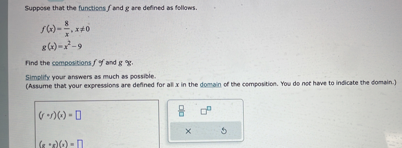 Suppose that the functions f and g are defined as follows.
f(x)= 8/x , x!= 0
g(x)=x^2-9
Find the compositions fof and g°g. 
Simplify your answers as much as possible. 
(Assume that your expressions are defined for all x in the domain of the composition. You do not have to indicate the domain.)
(fcirc f)(x)=□
 □ /□  
× 5
(gcirc g)(x)=□