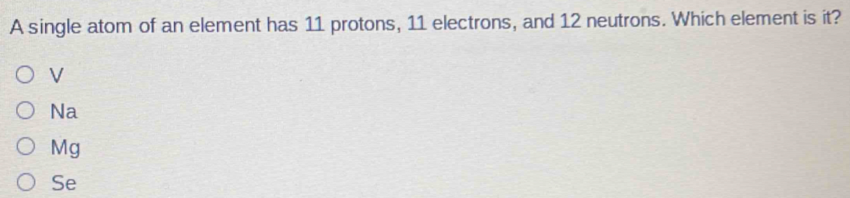 A single atom of an element has 11 protons, 11 electrons, and 12 neutrons. Which element is it?
V
Na
Mg
Se