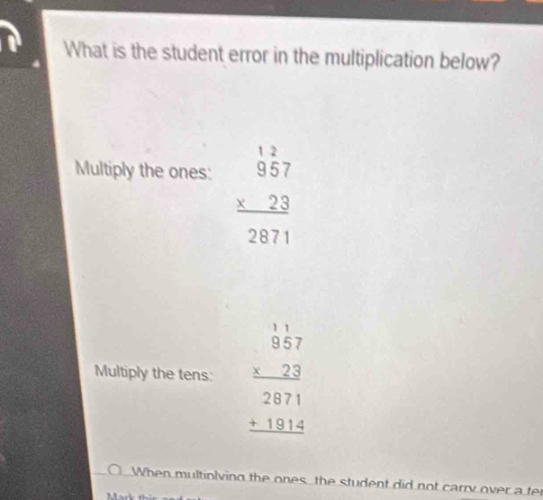 What is the student error in the multiplication below?
Multiply the ones:
beginarrayr 12 957 * 23 hline 2871endarray
Multiply the tens: beginarrayr 1.1 * 2.2 hline 2871 +1814 hline endarray
When multiolving the ones the student did not carry over a te