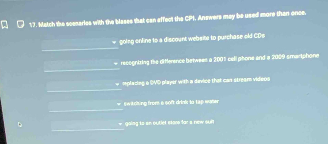 Match the scenarios with the blases that can affect the CPI. Answers may be used more than once.
going online to a discount website to purchase old CDs
recognizing the difference between a 2001 cell phone and a 2009 smartphone
replacing a DVD player with a device that can stream videos
switching from a soft drink to tap water
going to an outlet store for a new suit