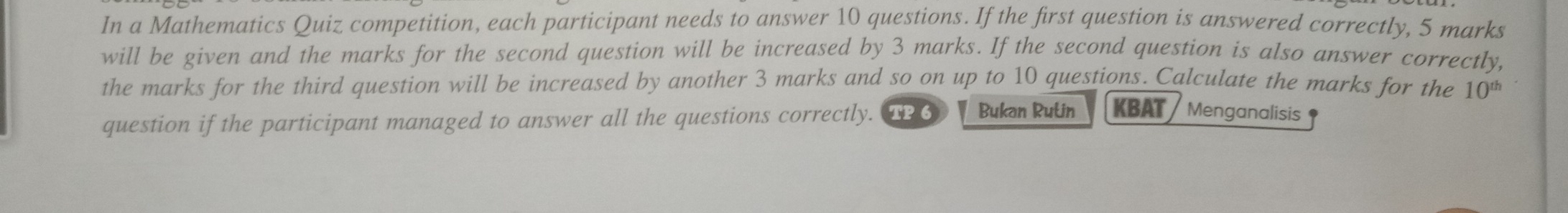 In a Mathematics Quiz competition, each participant needs to answer 10 questions. If the first question is answered correctly, 5 marks 
will be given and the marks for the second question will be increased by 3 marks. If the second question is also answer correctly, 
the marks for the third question will be increased by another 3 marks and so on up to 10 questions. Calculate the marks for the 10^(th)
question if the participant managed to answer all the questions correctly. TP 6 Bukan Rulin KBAT Menganalisis