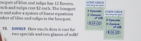 ouquet of lilies and tulips has 12 flowers. GUEST CHECK 
each and tulips cost $2 each. The bouquet 4 Specials GUEST CHECK 
te and solve a system of linear equations 2 Glasses 
mber of lilies and tulips in the bouquet. of milk 3 Specials
$28.00 4 Glasses 
19. DINNER How much does it cost for 126.25 of milk 
two specials and two glasses of milk?