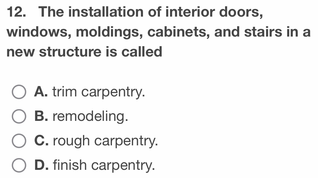 The installation of interior doors,
windows, moldings, cabinets, and stairs in a
new structure is called
A. trim carpentry.
B. remodeling.
C. rough carpentry.
D. finish carpentry.