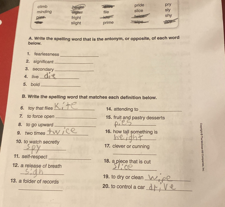 climb height drive pride pry 
minding sigh file slice sly 
pies fright twice shy 
slight prime wipe spy 
A. Write the spelling word that is the antonym, or opposite, of each word 
below. 
1. fearlessness 
_ 
2. significant_ 
3. secondary_ 
4. live_ 
5. bold_ 
B. Write the spelling word that matches each definition below. 
6. toy that flies _14. attending to_ 
7. to force open _15. fruit and pastry desserts 
8. to go upward_ 
_ 
9. two times_ 
16. how tall something is 
_ 
_ 
10. to watch secretly 17. clever or cunning 
_ 
11. self-respect_ 18. a pjece that is cut 
_ 
12. a release of breath 
_ 
19. to dry or clean 
_ 
_ 
13. a folder of records 20. to control a car_