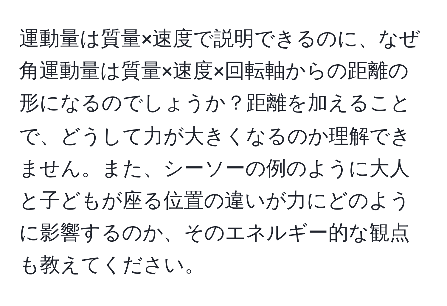 運動量は質量×速度で説明できるのに、なぜ角運動量は質量×速度×回転軸からの距離の形になるのでしょうか？距離を加えることで、どうして力が大きくなるのか理解できません。また、シーソーの例のように大人と子どもが座る位置の違いが力にどのように影響するのか、そのエネルギー的な観点も教えてください。