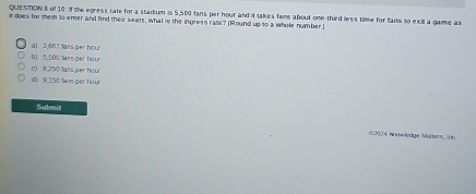 of 10: if the egress rate for a stadium is 5,500 fans per hour and it takes fams about one-third less time for fans to exit a game as
n does for them to emer and find their seats, what is the ingress rab? [Round up to a whole number.]
a) 3.667 tans per hour
b] , 500 tans per hour
c) B,2t tans per hour
d) 9,150 tass ger hour
Submit
#2024 Nnowledge Madens, (nc