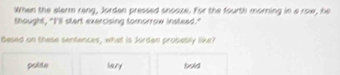 When the alarm rang, Jordan pressed snooze. For the fourth morning in a row, he
thought, "I'll start exercising tomorrow instead."
Besed on these sentences, what is Sordan probebly like?
polite hazy bold