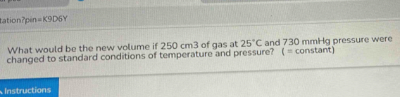 tation?pin =K9D6Y 
What would be the new volume if 250 cm3 of gas at 25°C and 730 mmHg pressure were 
changed to standard conditions of temperature and pressure? ( = constant) 
Instructions