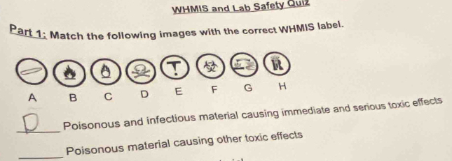 WHMIS and Lab Safety Quiz 
Part 1: Match the following images with the correct WHMIS label. 
_ 
Poisonous and infectious material causing immediate and serious toxic effects 
_ 
Poisonous material causing other toxic effects