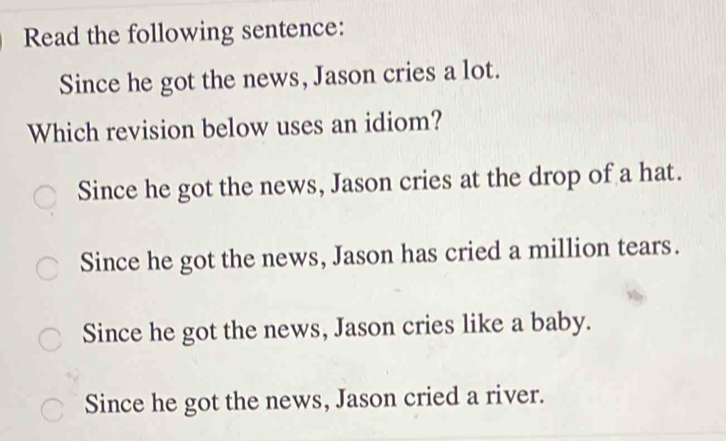 Read the following sentence:
Since he got the news, Jason cries a lot.
Which revision below uses an idiom?
Since he got the news, Jason cries at the drop of a hat.
Since he got the news, Jason has cried a million tears.
Since he got the news, Jason cries like a baby.
Since he got the news, Jason cried a river.