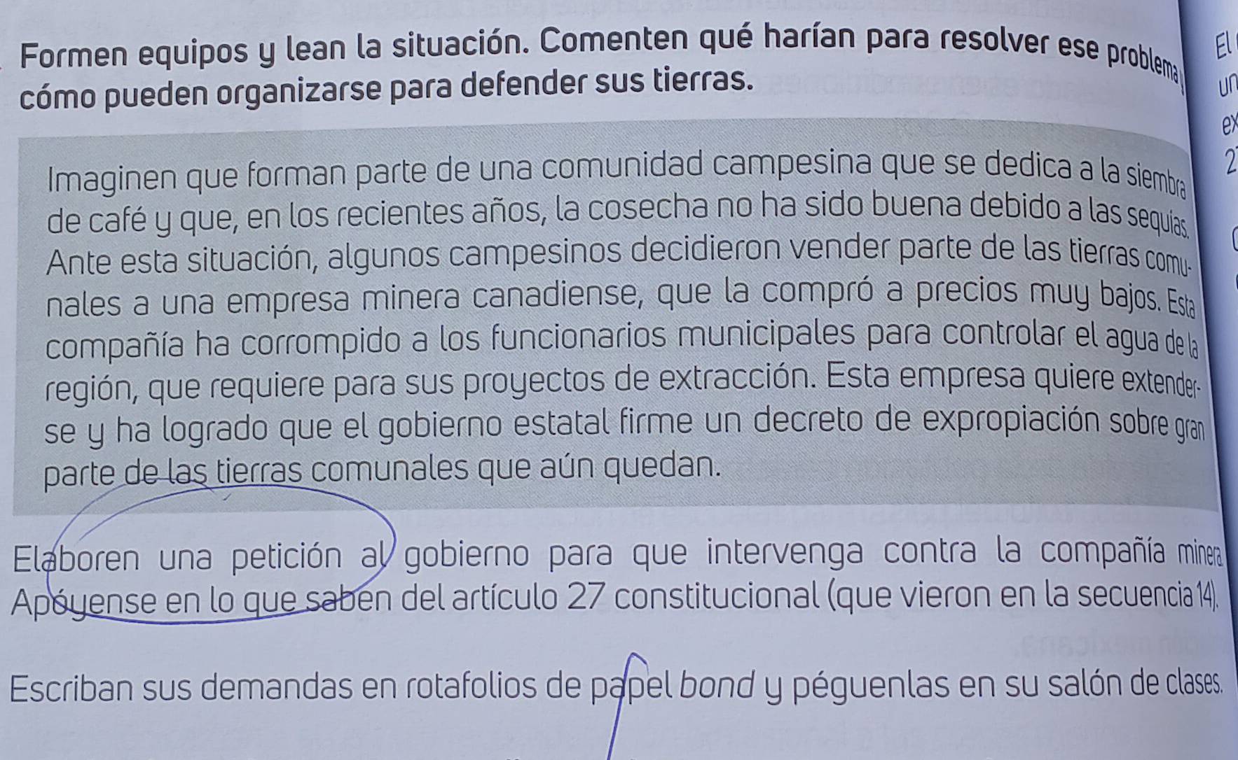 Formen equipos y lean la situación. Comenten qué harían para resolver ese problema El 
cómo pueden organizarse para defender sus tierras. ur 
x 
Imaginen que forman parte de una comunidad campesina que se dedica a la siembra 
de café y que, en los recientes años, la cosecha no ha sido buena debido a las sequías. 
Ante esta situación, algunos campesinos decidieron vender parte de las tierras comu- 
nales a una empresa minera canadiense, que la compró a precios muy bajos. Esta 
compañía ha corrompido a los funcionarios municipales para controlar el agua de la 
región, que requiere para sus proyectos de extracción. Esta empresa quiere extender 
se y ha logrado que el gobierno estatal firme un decreto de expropiación sobre gram 
parte de las tierras comunales que aún quedan. 
Elaboren una petición al gobierno para que intervenga contra la compañía minera 
Apóyense en lo que sabén del artículo 27 constitucional (que vieron en la secuencia 14). 
Escriban sus demandas en rotafolios de papel bond y péguenlas en su salón de clases.