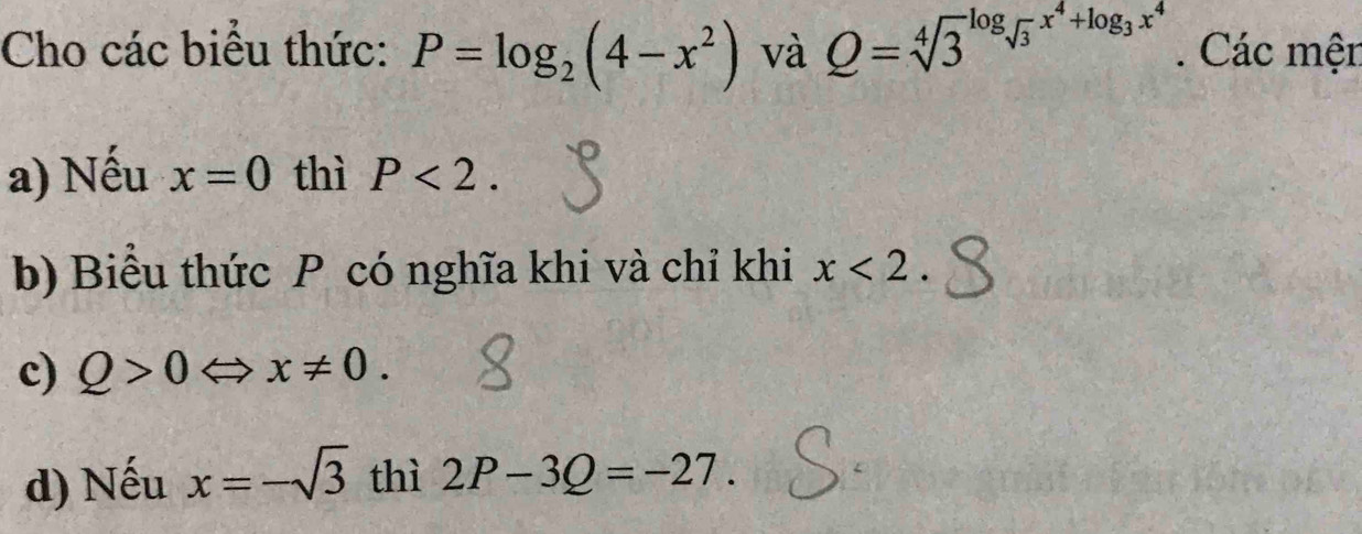 Cho các biểu thức: P=log _2(4-x^2) và Q=sqrt [4]3^((log _sqrt(3))x^4+log _3)x^4. Các mện 
a) Nếu x=0 thì P<2</tex>. 
b) Biểu thức P có nghĩa khi và chỉ khi x<2</tex>. 
c) Q>0Leftrightarrow x!= 0. 
d) Nếu x=-sqrt(3) thì 2P-3Q=-27.