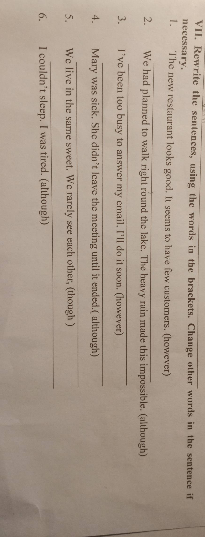 Rewrite the sentences, using the words in the brackets. Change other words in the sentence if 
necessary. 
1. The new restaurant looks good. It seems to have few customers. (however) 
_ 
2. We had planned to walk right round the lake. The heavy rain made this impossible. (although) 
_ 
3. I’ve been too busy to answer my email. I’ll do it soon. (however) 
_ 
4. Mary was sick. She didn’t leave the meeting until it ended.( although) 
_ 
5. We live in the same sweet. We rarely see each other, (though ) 
_ 
6. I couldn’t sleep. I was tired. (although)
